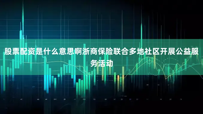 股票配资是什么意思啊浙商保险联合多地社区开展公益服务活动