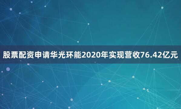 股票配资申请华光环能2020年实现营收76.42亿元